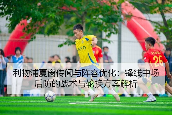 利物浦夏窗传闻与阵容优化：锋线中场后防的战术与轮换方案解析