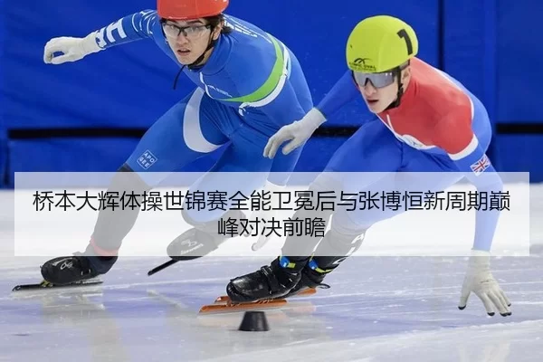 桥本大辉体操世锦赛全能卫冕后与张博恒新周期巅峰对决前瞻