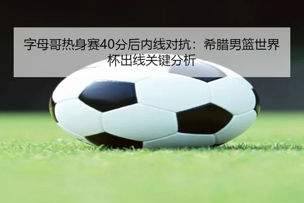 字母哥热身赛40分后内线对抗：希腊男篮世界杯出线关键分析